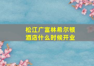 松江广富林希尔顿酒店什么时候开业