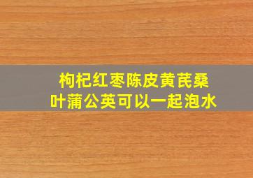 枸杞红枣陈皮黄芪桑叶蒲公英可以一起泡水