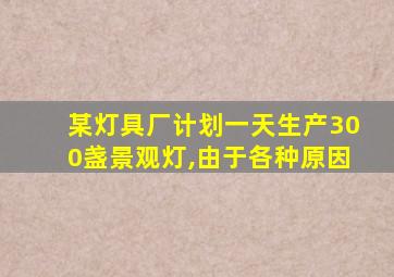 某灯具厂计划一天生产300盏景观灯,由于各种原因