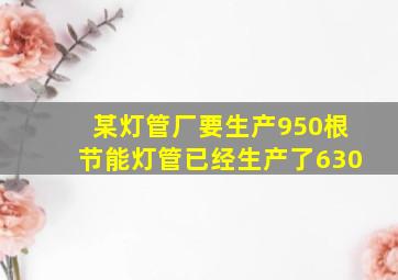 某灯管厂要生产950根节能灯管已经生产了630