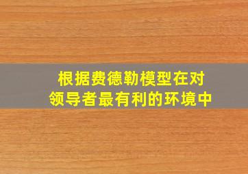 根据费德勒模型在对领导者最有利的环境中