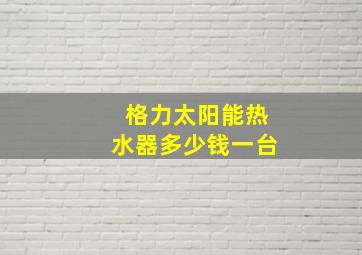 格力太阳能热水器多少钱一台