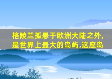 格陵兰孤悬于欧洲大陆之外,是世界上最大的岛屿,这座岛