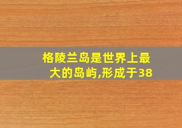 格陵兰岛是世界上最大的岛屿,形成于38