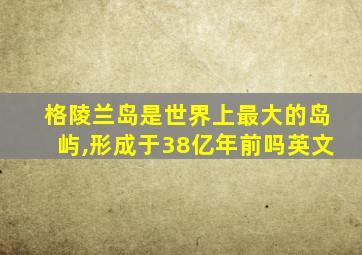 格陵兰岛是世界上最大的岛屿,形成于38亿年前吗英文