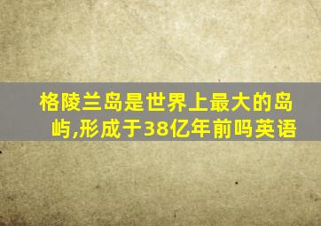 格陵兰岛是世界上最大的岛屿,形成于38亿年前吗英语