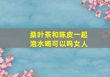 桑叶茶和陈皮一起泡水喝可以吗女人