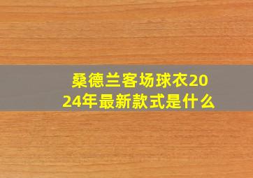 桑德兰客场球衣2024年最新款式是什么