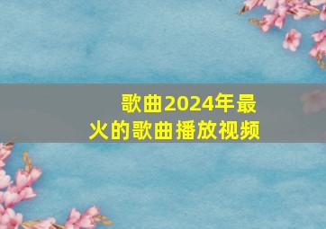 歌曲2024年最火的歌曲播放视频