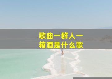 歌曲一群人一箱酒是什么歌