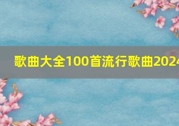 歌曲大全100首流行歌曲2024