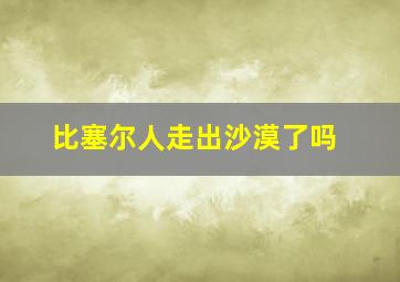 比塞尔人走出沙漠了吗