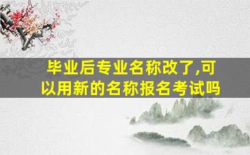 毕业后专业名称改了,可以用新的名称报名考试吗