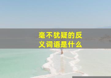 毫不犹疑的反义词语是什么