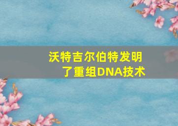 沃特吉尔伯特发明了重组DNA技术