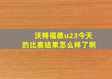 沃特福德u23今天的比赛结果怎么样了啊