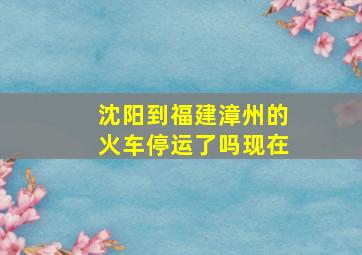 沈阳到福建漳州的火车停运了吗现在