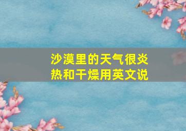 沙漠里的天气很炎热和干燥用英文说