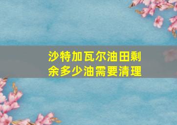 沙特加瓦尔油田剩余多少油需要清理