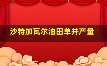 沙特加瓦尔油田单井产量