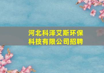 河北科泽艾斯环保科技有限公司招聘