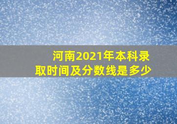 河南2021年本科录取时间及分数线是多少