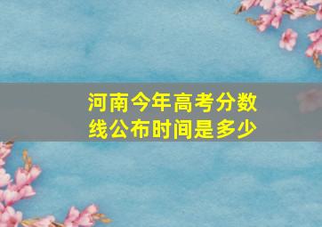 河南今年高考分数线公布时间是多少