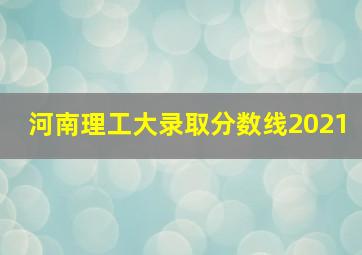 河南理工大录取分数线2021