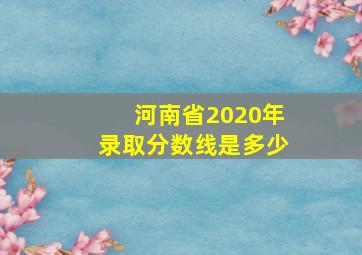 河南省2020年录取分数线是多少