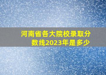 河南省各大院校录取分数线2023年是多少