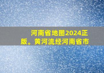 河南省地图2024正版。黄河流经河南省市