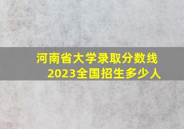 河南省大学录取分数线2023全国招生多少人