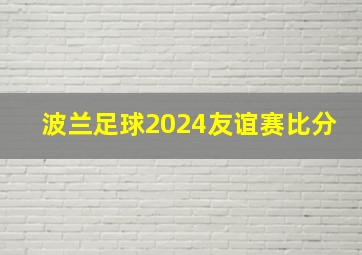 波兰足球2024友谊赛比分