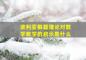 波利亚解题理论对数学教学的启示是什么