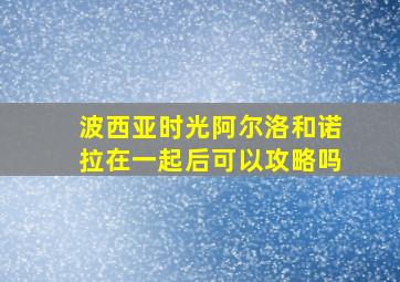 波西亚时光阿尔洛和诺拉在一起后可以攻略吗