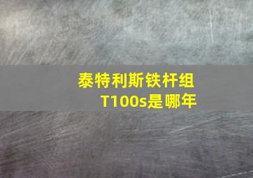 泰特利斯铁杆组T100s是哪年