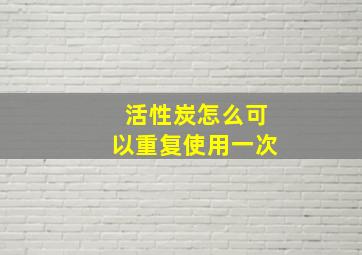 活性炭怎么可以重复使用一次