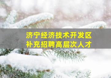 济宁经济技术开发区补充招聘高层次人才