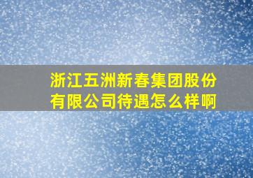 浙江五洲新春集团股份有限公司待遇怎么样啊