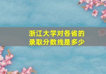 浙江大学对各省的录取分数线是多少