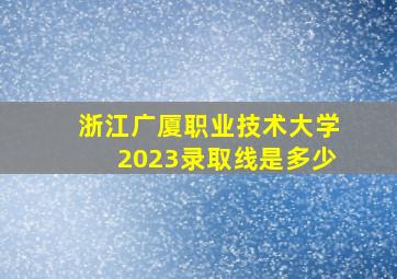 浙江广厦职业技术大学2023录取线是多少