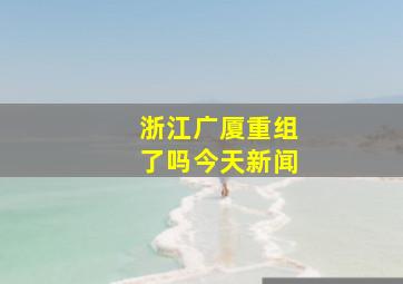 浙江广厦重组了吗今天新闻