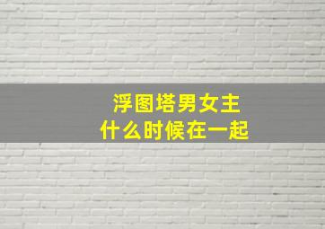 浮图塔男女主什么时候在一起