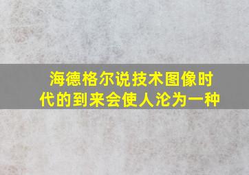 海德格尔说技术图像时代的到来会使人沦为一种