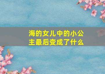 海的女儿中的小公主最后变成了什么