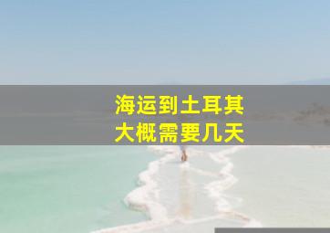 海运到土耳其大概需要几天