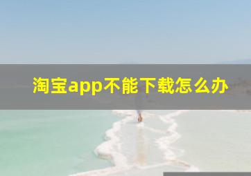 淘宝app不能下载怎么办