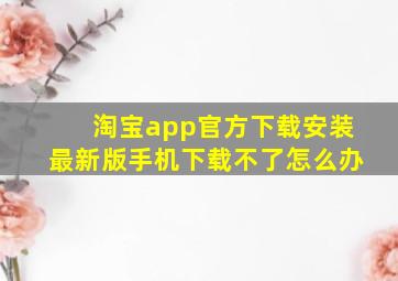 淘宝app官方下载安装最新版手机下载不了怎么办