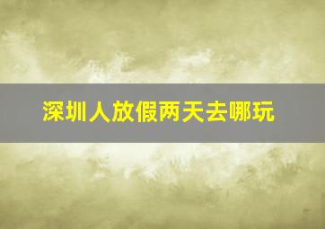 深圳人放假两天去哪玩