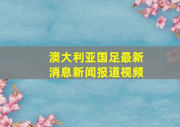 澳大利亚国足最新消息新闻报道视频